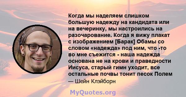 Когда мы наделяем слишком большую надежду на кандидата или на вечеринку, мы настроились на разочарование. Когда я вижу плакат с изображением [Барак] Обамы со словом «надежда» под ним, что -то во мне съежится - наша