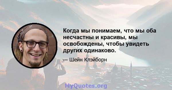 Когда мы понимаем, что мы оба несчастны и красивы, мы освобождены, чтобы увидеть других одинаково.