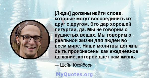 [Люди] должны найти слова, которые могут воссоединить их друг с другом. Это дар хорошей литургии, да. Мы не говорим о пушистых вещах. Мы говорим о реальной жизни для людей во всем мире. Наши молитвы должны быть