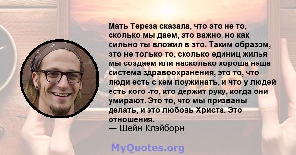 Мать Тереза ​​сказала, что это не то, сколько мы даем, это важно, но как сильно ты вложил в это. Таким образом, это не только то, сколько единиц жилья мы создаем или насколько хороша наша система здравоохранения, это