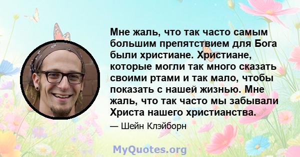 Мне жаль, что так часто самым большим препятствием для Бога были христиане. Христиане, которые могли так много сказать своими ртами и так мало, чтобы показать с нашей жизнью. Мне жаль, что так часто мы забывали Христа