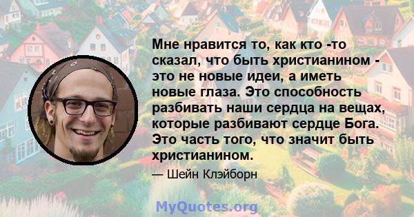 Мне нравится то, как кто -то сказал, что быть христианином - это не новые идеи, а иметь новые глаза. Это способность разбивать наши сердца на вещах, которые разбивают сердце Бога. Это часть того, что значит быть