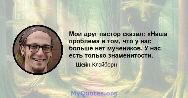 Мой друг пастор сказал: «Наша проблема в том, что у нас больше нет мучеников. У нас есть только знаменитости.