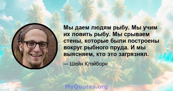 Мы даем людям рыбу. Мы учим их ловить рыбу. Мы срываем стены, которые были построены вокруг рыбного пруда. И мы выясняем, кто это загрязнял.