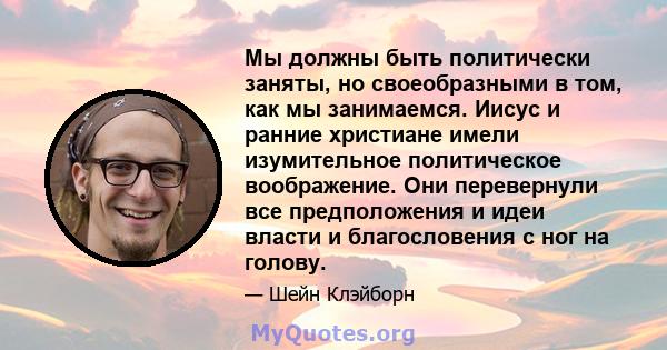 Мы должны быть политически заняты, но своеобразными в том, как мы занимаемся. Иисус и ранние христиане имели изумительное политическое воображение. Они перевернули все предположения и идеи власти и благословения с ног