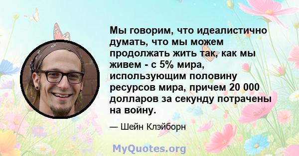 Мы говорим, что идеалистично думать, что мы можем продолжать жить так, как мы живем - с 5% мира, использующим половину ресурсов мира, причем 20 000 долларов за секунду потрачены на войну.