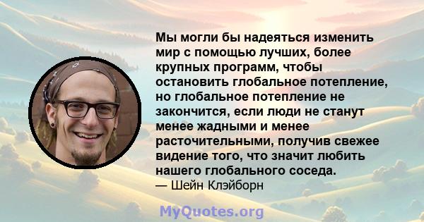 Мы могли бы надеяться изменить мир с помощью лучших, более крупных программ, чтобы остановить глобальное потепление, но глобальное потепление не закончится, если люди не станут менее жадными и менее расточительными,