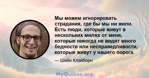 Мы можем игнорировать страдания, где бы мы ни жили. Есть люди, которые живут в нескольких милях от меня, которые никогда не видят много бедности или несправедливости, которые живут у нашего порога.