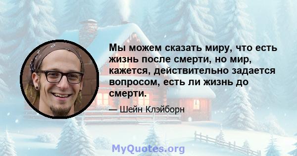 Мы можем сказать миру, что есть жизнь после смерти, но мир, кажется, действительно задается вопросом, есть ли жизнь до смерти.