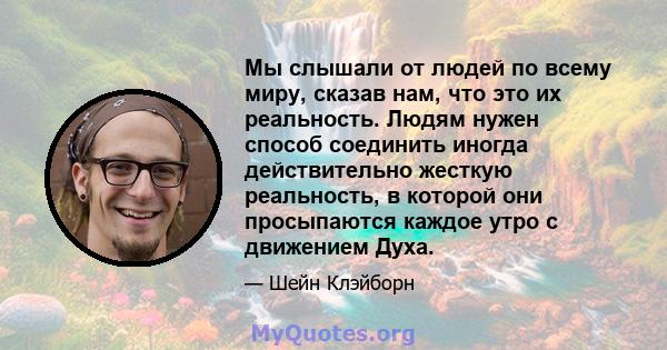 Мы слышали от людей по всему миру, сказав нам, что это их реальность. Людям нужен способ соединить иногда действительно жесткую реальность, в которой они просыпаются каждое утро с движением Духа.