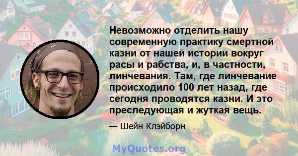 Невозможно отделить нашу современную практику смертной казни от нашей истории вокруг расы и рабства, и, в частности, линчевания. Там, где линчевание происходило 100 лет назад, где сегодня проводятся казни. И это