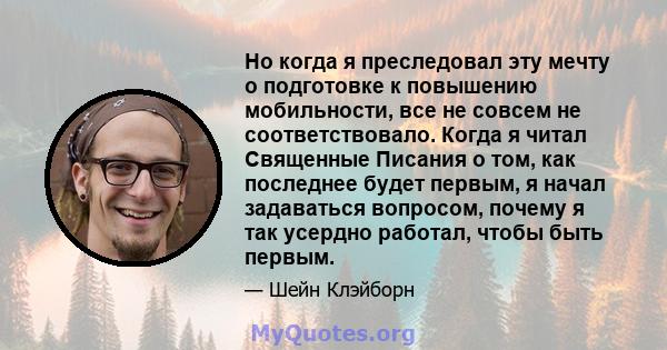 Но когда я преследовал эту мечту о подготовке к повышению мобильности, все не совсем не соответствовало. Когда я читал Священные Писания о том, как последнее будет первым, я начал задаваться вопросом, почему я так