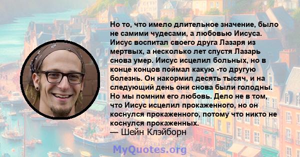 Но то, что имело длительное значение, было не самими чудесами, а любовью Иисуса. Иисус воспитал своего друга Лазаря из мертвых, а несколько лет спустя Лазарь снова умер. Иисус исцелил больных, но в конце концов поймал