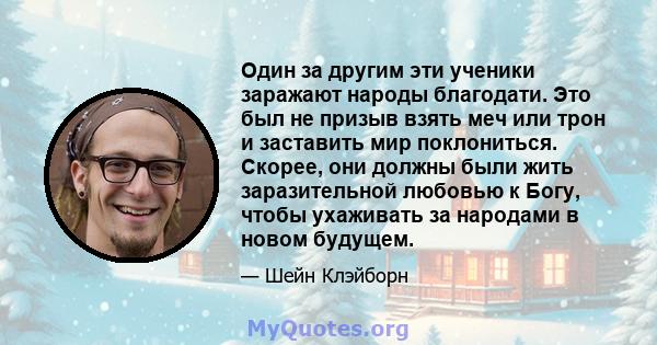 Один за другим эти ученики заражают народы благодати. Это был не призыв взять меч или трон и заставить мир поклониться. Скорее, они должны были жить заразительной любовью к Богу, чтобы ухаживать за народами в новом