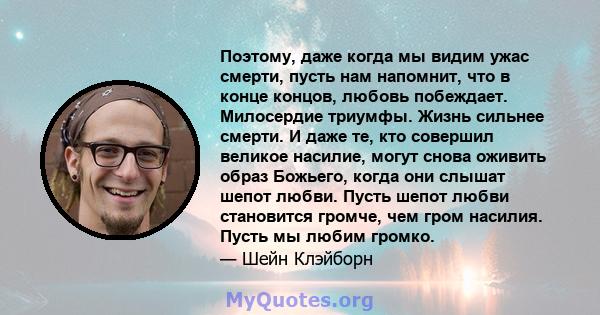 Поэтому, даже когда мы видим ужас смерти, пусть нам напомнит, что в конце концов, любовь побеждает. Милосердие триумфы. Жизнь сильнее смерти. И даже те, кто совершил великое насилие, могут снова оживить образ Божьего,