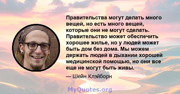 Правительства могут делать много вещей, но есть много вещей, которые они не могут сделать. Правительство может обеспечить хорошее жилье, но у людей может быть дом без дома. Мы можем держать людей в дыхании хорошей