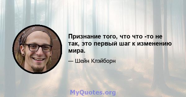 Признание того, что что -то не так, это первый шаг к изменению мира.