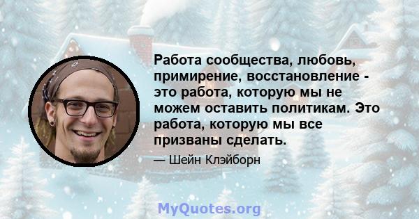 Работа сообщества, любовь, примирение, восстановление - это работа, которую мы не можем оставить политикам. Это работа, которую мы все призваны сделать.