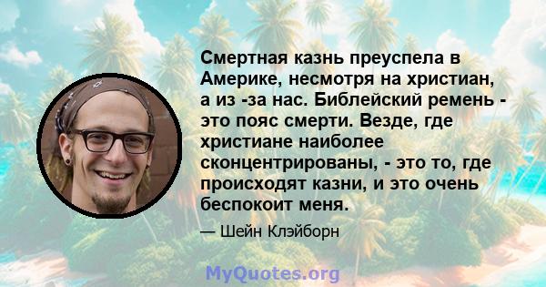 Смертная казнь преуспела в Америке, несмотря на христиан, а из -за нас. Библейский ремень - это пояс смерти. Везде, где христиане наиболее сконцентрированы, - это то, где происходят казни, и это очень беспокоит меня.