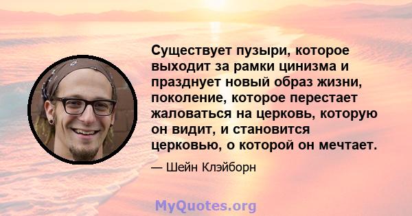 Существует пузыри, которое выходит за рамки цинизма и празднует новый образ жизни, поколение, которое перестает жаловаться на церковь, которую он видит, и становится церковью, о которой он мечтает.