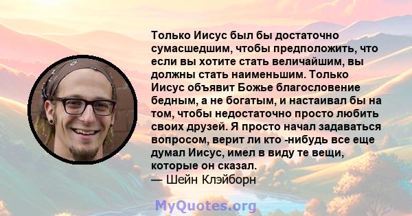 Только Иисус был бы достаточно сумасшедшим, чтобы предположить, что если вы хотите стать величайшим, вы должны стать наименьшим. Только Иисус объявит Божье благословение бедным, а не богатым, и настаивал бы на том,