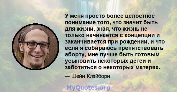 У меня просто более целостное понимание того, что значит быть для жизни, зная, что жизнь не только начинается с концепции и заканчивается при рождении, и что если я собираюсь препятствовать аборту, мне лучше быть