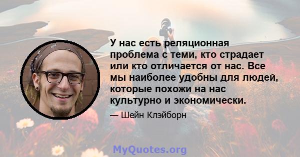 У нас есть реляционная проблема с теми, кто страдает или кто отличается от нас. Все мы наиболее удобны для людей, которые похожи на нас культурно и экономически.