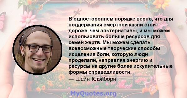 В одностороннем порядке верно, что для поддержания смертной казни стоит дороже, чем альтернативы, и мы можем использовать больше ресурсов для семей жертв. Мы можем сделать всевозможные творческие способы исцеления боли, 