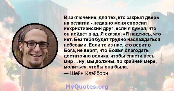 В заключение, для тех, кто закрыл дверь на религии - недавно меня спросил нехристианский друг, если я думал, что он пойдет в ад. Я сказал: «Я надеюсь, что нет. Без тебя будет трудно наслаждаться небесами. Если те из