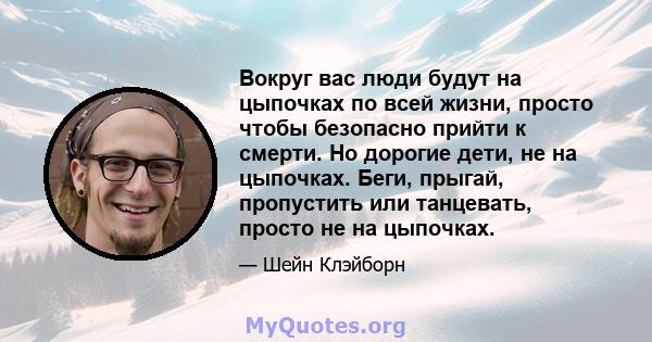 Вокруг вас люди будут на цыпочках по всей жизни, просто чтобы безопасно прийти к смерти. Но дорогие дети, не на цыпочках. Беги, прыгай, пропустить или танцевать, просто не на цыпочках.