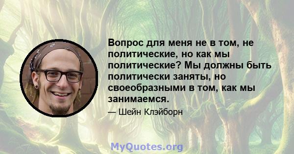 Вопрос для меня не в том, не политические, но как мы политические? Мы должны быть политически заняты, но своеобразными в том, как мы занимаемся.