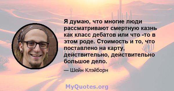 Я думаю, что многие люди рассматривают смертную казнь как класс дебатов или что -то в этом роде. Стоимость и то, что поставлено на карту, действительно, действительно большое дело.