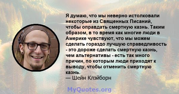 Я думаю, что мы неверно истолковали некоторые из Священных Писаний, чтобы оправдать смертную казнь. Таким образом, в то время как многие люди в Америке чувствуют, что мы можем сделать гораздо лучшую справедливость - это 