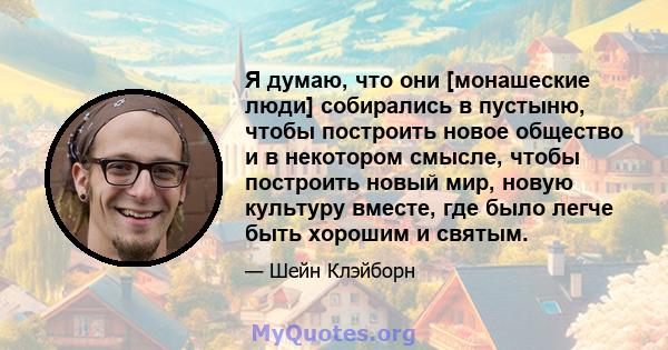 Я думаю, что они [монашеские люди] собирались в пустыню, чтобы построить новое общество и в некотором смысле, чтобы построить новый мир, новую культуру вместе, где было легче быть хорошим и святым.