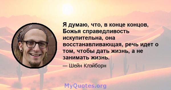 Я думаю, что, в конце концов, Божья справедливость искупительна, она восстанавливающая, речь идет о том, чтобы дать жизнь, а не занимать жизнь.