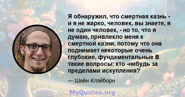 Я обнаружил, что смертная казнь - и я не жарко, человек, вы знаете, я не один человек, - но то, что я думаю, привлекло меня к смертной казни, потому что она поднимает некоторые очень глубокие, фундаментальные В такие