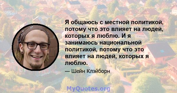 Я общаюсь с местной политикой, потому что это влияет на людей, которых я люблю. И я занимаюсь национальной политикой, потому что это влияет на людей, которых я люблю.