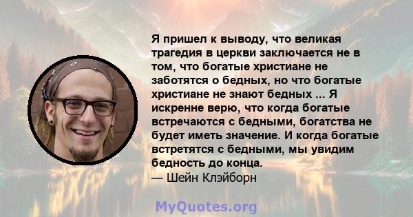 Я пришел к выводу, что великая трагедия в церкви заключается не в том, что богатые христиане не заботятся о бедных, но что богатые христиане не знают бедных ... Я искренне верю, что когда богатые встречаются с бедными,