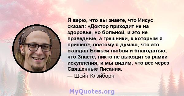 Я верю, что вы знаете, что Иисус сказал: «Доктор приходит не на здоровье, но больной, и это не праведные, а грешники, к которым я пришел», поэтому я думаю, что это скандал Божьей любви и благодатью, что Знаете, никто не 