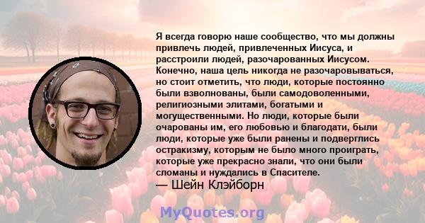 Я всегда говорю наше сообщество, что мы должны привлечь людей, привлеченных Иисуса, и расстроили людей, разочарованных Иисусом. Конечно, наша цель никогда не разочаровываться, но стоит отметить, что люди, которые