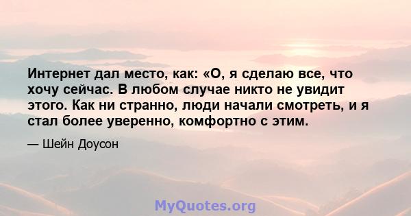 Интернет дал место, как: «О, я сделаю все, что хочу сейчас. В любом случае никто не увидит этого. Как ни странно, люди начали смотреть, и я стал более уверенно, комфортно с этим.