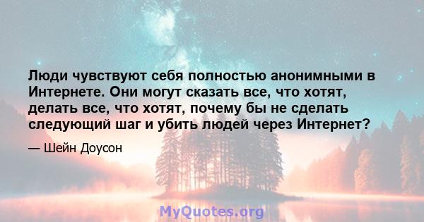 Люди чувствуют себя полностью анонимными в Интернете. Они могут сказать все, что хотят, делать все, что хотят, почему бы не сделать следующий шаг и убить людей через Интернет?