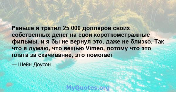 Раньше я тратил 25 000 долларов своих собственных денег на свои короткометражные фильмы, и я бы не вернул это, даже не близко. Так что я думаю, что вещью Vimeo, потому что это плата за скачивание, это помогает