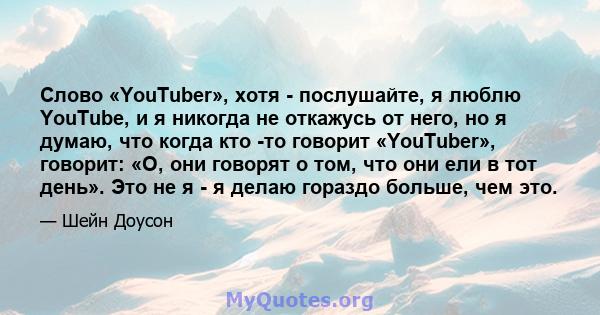 Слово «YouTuber», хотя - послушайте, я люблю YouTube, и я никогда не откажусь от него, но я думаю, что когда кто -то говорит «YouTuber», говорит: «О, они говорят о том, что они ели в тот день». Это не я - я делаю