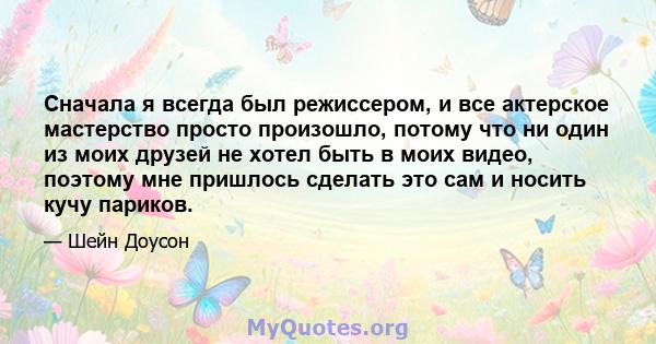 Сначала я всегда был режиссером, и все актерское мастерство просто произошло, потому что ни один из моих друзей не хотел быть в моих видео, поэтому мне пришлось сделать это сам и носить кучу париков.