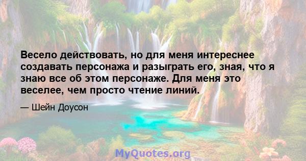 Весело действовать, но для меня интереснее создавать персонажа и разыграть его, зная, что я знаю все об этом персонаже. Для меня это веселее, чем просто чтение линий.