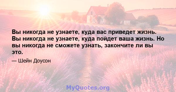 Вы никогда не узнаете, куда вас приведет жизнь. Вы никогда не узнаете, куда пойдет ваша жизнь. Но вы никогда не сможете узнать, закончите ли вы это.