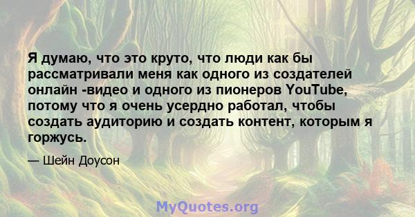 Я думаю, что это круто, что люди как бы рассматривали меня как одного из создателей онлайн -видео и одного из пионеров YouTube, потому что я очень усердно работал, чтобы создать аудиторию и создать контент, которым я