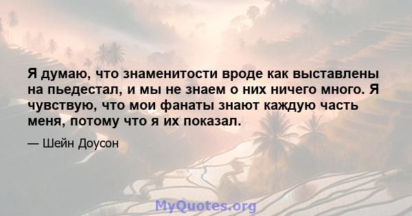 Я думаю, что знаменитости вроде как выставлены на пьедестал, и мы не знаем о них ничего много. Я чувствую, что мои фанаты знают каждую часть меня, потому что я их показал.