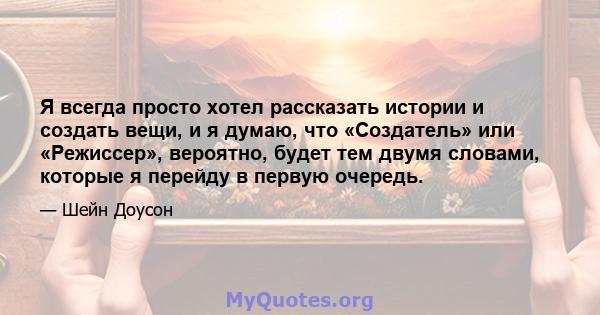 Я всегда просто хотел рассказать истории и создать вещи, и я думаю, что «Создатель» или «Режиссер», вероятно, будет тем двумя словами, которые я перейду в первую очередь.